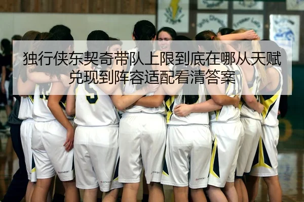 独行侠东契奇带队上限到底在哪从天赋兑现到阵容适配看清答案